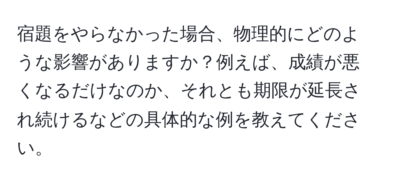 宿題をやらなかった場合、物理的にどのような影響がありますか？例えば、成績が悪くなるだけなのか、それとも期限が延長され続けるなどの具体的な例を教えてください。