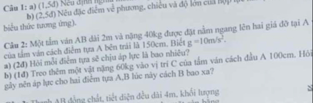 (1,5d) Nếu định ngh 
b) (2,5d) Nu đặc điểm vc^(frac 1)c phương, chiêu và độ lớn của hộp 1 
biểu thức tương ứng). 
Câu 2: Một tấm ván AB dài 2m và nặng 40kg được đặt nằm ngang lên hai giá đỡ tại A 
của tầm ván cách điểm tựa A bên trái là 150cm. Biết g=10m/s^2. 
a) (2đ) Hỏi mỗi điểm tựa sẽ chịu áp lực là bao nhiêu? 
b) (1đ) Treo thêm một vật nặng 60kg vào vị trí C của tấm ván cách đầu A 100cm. Hỏi 
gây nên áp lực cho hai điểm tựa A,B lúc này cách B bao xa? 
Danh AB đồng chất, tiết diện đều dài 4m. khối lượng