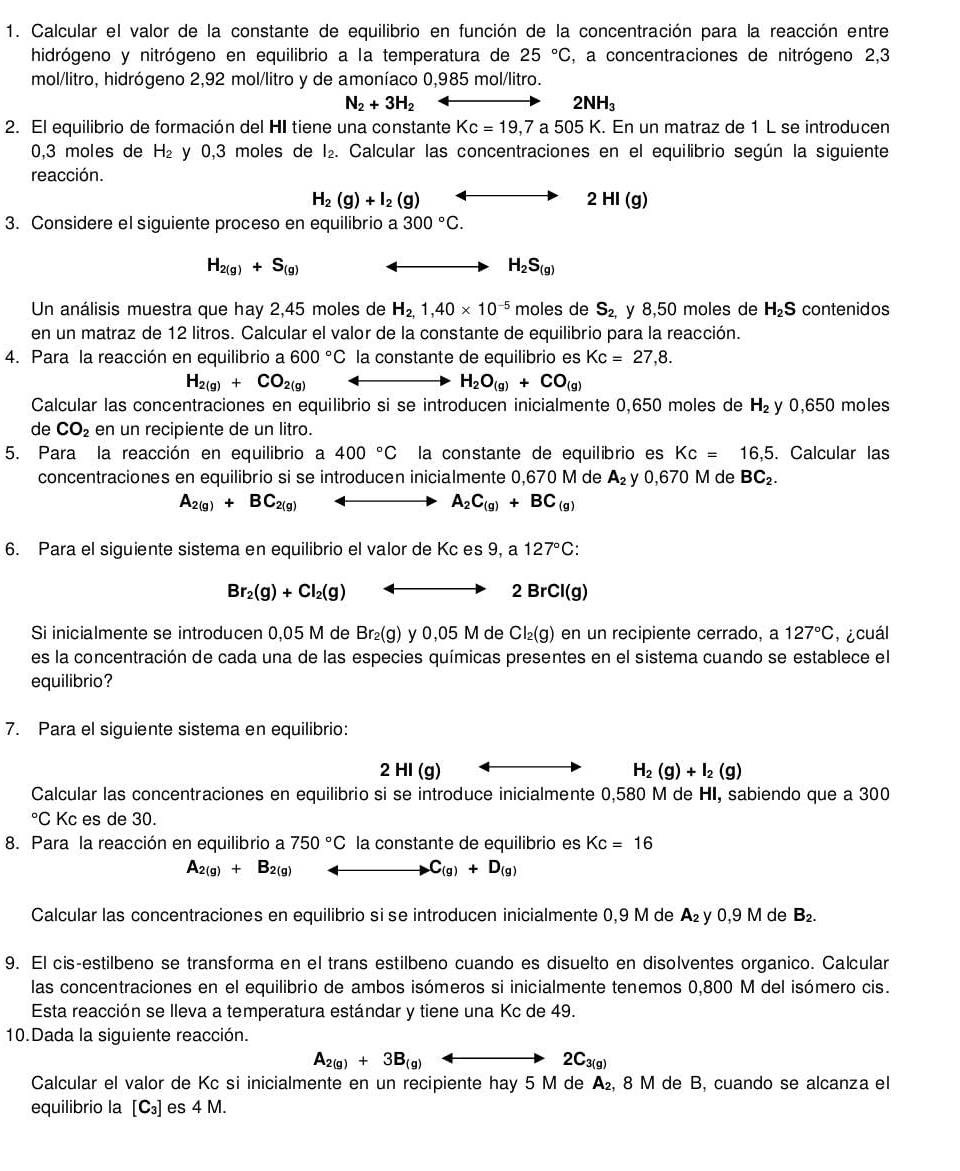 Calcular el valor de la constante de equilibrio en función de la concentración para la reacción entre
hidrógeno y nitrógeno en equilibrio a la temperatura de 25°C , a concentraciones de nitrógeno 2,3
mol/litro, hidrógeno 2,92 mol/litro y de amoníaco 0,985 mol/litro.
N_2+3H_2
2NH_3
2. El equilibrio de formación del HI tiene una constante Kc=19,7a505K. En un matraz de 1 L se introducen
0,3 moles de H_2 y 0,3 moles de l₂. Calcular las concentraciones en el equilibrio según la siguiente
reacción.
H_2(g)+I_2(g) 2 HI (g)
3. Considere el siguiente proceso en equilibrio a 300°C.
H_2(g)+S_(g)
H_2S_(g)
Un análisis muestra que hay 2,45 moles de H_2,1,40* 10^(-5) moles de S_2, y 8,50 moles de H_2S contenidos
en un matraz de 12 litros. Calcular el valor de la constante de equilibrio para la reacción.
4. Para la reacción en equilibrio a 600°C la constante de equilibrio es Kc=27,8.
H_2(g)+CO_2(g)
H_2O_(g)+CO_(g)
Calcular las concentraciones en equilibrio si se introducen inicialmente 0,650 moles de H_2 y 0,650 moles
de CO_2 en un recipiente de un litro.
5. Para la reacción en equilibrio a 400°C la constante de equilibrio es Kc=16,5.. Calcular las
concentraciones en equilibrio si se introducen inicialmente 0,670 M de A_2 y 0,670 M de BC_2.
A_2(g)+BC_2(g)
A_2C_(g)+BC_(g)
6. Para el siguiente sistema en equilibrio el valor de Kc es 9, a 127°C:
Br_2(g)+Cl_2(g)
2BrCl(g)
Si inicialmente se introducen 0,05 M de Br_2(g) y 0,05 M de Cl_2(g) en un recipiente cerrado, a 127°C , ¿cuál
es la concentración de cada una de las especies químicas presentes en el sistema cuando se establece el
equilibrio?
7. Para el siguiente sistema en equilibrio:
2HI(g)
H_2(g)+I_2(g)
Calcular las concentraciones en equilibrio si se introduce inicialmente 0,580 M de HI, sabiendo que a 300°C Kc es de 30.
8. Para la reacción en equilibrio a 750°C la constante de equilibrio es Kc=16
A_2(g)+B_2(g)
C_(g)+D_(g)
Calcular las concentraciones en equilibrio si se introducen inicialmente 0,9 M de A₂ y 0,9 M de B_2.
9. El cis-estilbeno se transforma en el trans estilbeno cuando es disuelto en disolventes organico. Calcular
las concentraciones en el equilibrio de ambos isómeros si inicialmente tenemos 0,800 M del isómero cis.
Esta reacción se lleva a temperatura estándar y tiene una Kc de 49.
10.Dada la siguiente reacción.
A_2(g)+3B_(g)
2C_3(g)
Calcular el valor de Kc si inicialmente en un recipiente hay 5 M de A₂, 8 M de B, cuando se alcanza el
equilibrio la [C_3] es 4 M.