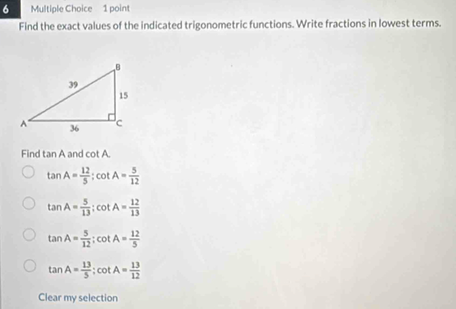 Find the exact values of the indicated trigonometric functions. Write fractions in lowest terms.
Find tan A and cot A.
tan A= 12/5 ; cot A= 5/12 
tan A= 5/13 ; cot A= 12/13 
tan A= 5/12 ; cot A= 12/5 
tan A= 13/5 ; cot A= 13/12 
Clear my selection