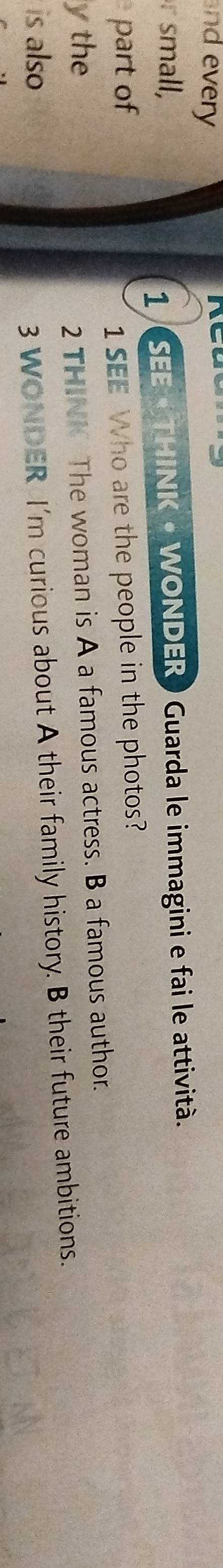 nd every 
small, 
1 SEE « THINK • WONDER ) Guarda le immagini e fai le attività. 
part of 1 SEE Who are the people in the photos? 
y the 
2 THINN The woman is A a famous actress. B a famous author. 
is also 
3 WONDER I'm curious about A their family history. B their future ambitions.