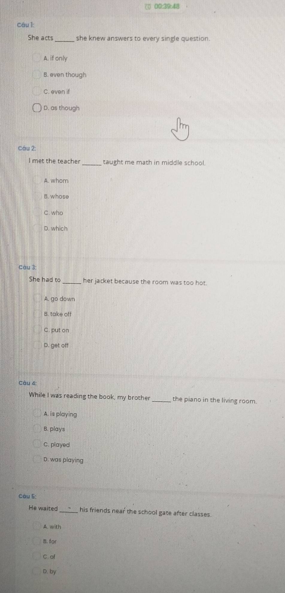 (1) 00:39:48
Cáu l:
She acts she knew answers to every single question.
A. if only
B. even though
C. even if
D. as though
Cáu 2
met the teacher taught me math in middle school.
A. whom
B. whose
C. who
D. which
Câu 3:
She had to_ her jacket because the room was too hot.
A. go down
B. take off
C. put on
D. get off
Càu 4:
While I was reading the book, my brother_ the piano in the living room.
A. is playing
B. plays
C. played
D. was playing
Câu 5:
He waited_ his friends near the school gate after classes
A. with
B. for
C. of
D. by