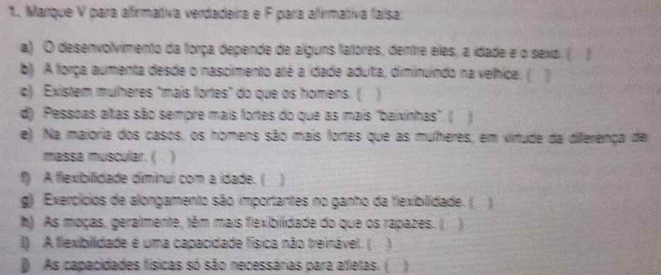 Marque V para afirmativa verdadeira e F para afirmativa faísa: 
a) O desenvolvimento da força depende de alguns fatores, dentre eles, a idade e o sexo. ( ) 
b) A força aumenta desde o nascimento até a idade aduta, diminuindo na velhice. ( ) 
c) Existem mulhères "mais fortes" do que os homens. ( 
d) Pessoas altas são sempre mais fortes do que as mais 'baixinhas'. (  
e). Na maioria dos casos, os homens são mais fortes que as mulheres, em virtude da dilferença de 
massa muscular. ( 
f) A flexibilidade diminui com a idade. ( 
g) Exercícios de alongamento são importantes no ganho da flexibilidade. ( 1 
h) As moças, geralmente, têm mais fiexibilidade do que os rapazes. ( 
I) A flexibillidade é uma capacidade física não treinável. ( ] 
As capacidades físicas só são necessárias para atletas. (