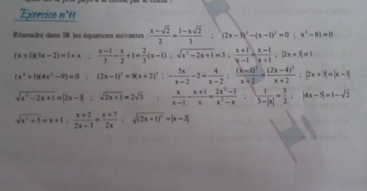 Exercice n111 
Résoudre dans IR les équations suivantes :  (x-sqrt(2))/2 = (1-xsqrt(2))/3 ; (2x-3)^2-(x-1)^2=0; x^2-81=0
(x+1)(5x-2)=1+x;  (x-1)/3 - x/2 +1= 2/3 (x-1); sqrt(x^2-2x+1)=3;  (x+1)/x-1 = (x-1)/x+1 ; |2x+3|=1
(x^2+1)(4x^2-9)=0; (2x-1)^2=9(x+2)^2; - 5x/x-2 -2= 4/x-2 ; frac (x-1)^2x+2=frac (2x-4)^2x+2; |2x+3|=|x-1|
sqrt(x^3-2x+1)=|2x-1|; sqrt(2x+1)=2sqrt(3);  x/x-1 - (x+1)/x = (2x^2-1)/x^2-x ;  1/3-|x| = 3/2 ; |4x-5|=1-sqrt(2)
sqrt(x^2+5)=x+1;  (x+2)/2x-3 = (x+7)/2x ; sqrt((2x+1)^2)=|x-2|