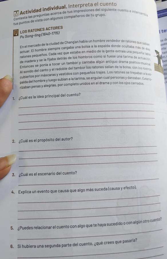 Actividad individual. Interpreta el cuento
Contesta las preguntas acerca de tus impresiones del siguiente cuento e intercamsia
tus puntos de vista con algunos compañeros de tu grupo.
LOS RATONES ACTORES
Pu Song-ling (1640-1715)
I te
1ad
En el mercado de la ciudad de Chang'an había un hombre vendedor de ratones que sabian ist
actuar. El hombre siempre cargaba una bolsa a la espalda donde ocultaba más de dia ria
ratones pequeños. Cada vez que estaba en medio de la gente extraía una pequeña tabla
gf.
de madera y se la fijaba detrás de los hombros como si fuese una tarima de actuación tan
Entonces se ponía a tocar un tambor y cantaba algún antiguo drama poético-musical be
c
Al sonido del canto y el redoble del tambor los ratones salían de la bolsa, con los rostros 80
cubiertos por máscaras y vestidos con pequeños trajes. Los ratones se trepaban a la es
palda del hombre y luego subían a la tarima, se erguían cual personas y danzaban. Exterio- a
rizaban penas y alegrías, por completo unidos en el drama y con los ojos cerrados.
1.  ¿Cuál es la idea principal del cuento?
_
_
_
_
2.  ¿Cuál es el propósito del autor?
_
_
_
_
3. ¿Cuál es el escenario del cuento?
_
4. Explica un evento que causa que algo más suceda (causa y efecto).
_
_
_
5. ¿Puedes relacionar el cuento con algo que te haya sucedido o con algún otro cuento?
_
6. Si hubiera una segunda parte del cuento, ¿qué crees que pasaría?
_