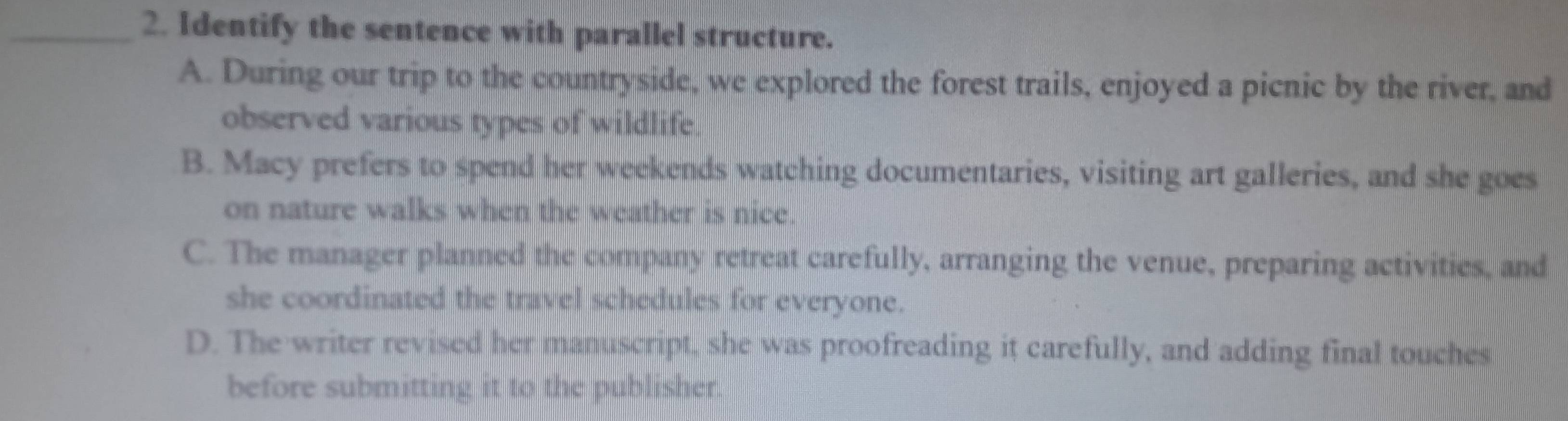 Identify the sentence with parallel structure.
A. During our trip to the countryside, we explored the forest trails, enjoyed a picnic by the river, and
observed various types of wildlife.
B. Macy prefers to spend her weekends watching documentaries, visiting art galleries, and she goes
on nature walks when the weather is nice.
C. The manager planned the company retreat carefully, arranging the venue, preparing activities, and
she coordinated the travel schedules for everyone.
D. The writer revised her manuscript, she was proofreading it carefully, and adding final touches
before submitting it to the publisher