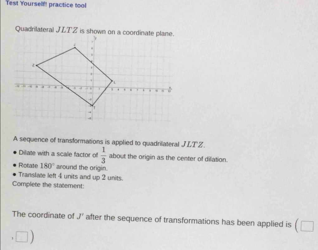 Test Yourself! practice tool 
A sequence of transformations is applied to quadrilateral JLTZ. 
Dilate with a scale factor of  1/3  about the origin as the center of dilation. 
Rotate 180° around the origin. 
Translate left 4 units and up 2 units. 
Complete the statement: 
The coordinate of J' after the sequence of transformations has been applied is (□ 
overline 