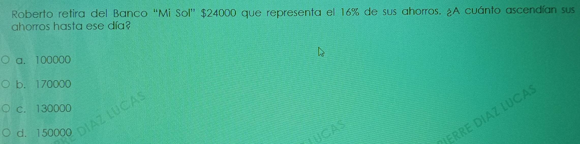 Roberto retira del Banco “Mi Sol” $24000 que representa el 16% de sus ahorros. ¿A cuánto ascendían sus
ahorros hasta ese día?
a. 100000
b. 170000
c. 130000
d. 150000
ERRE DIAZ LUCA