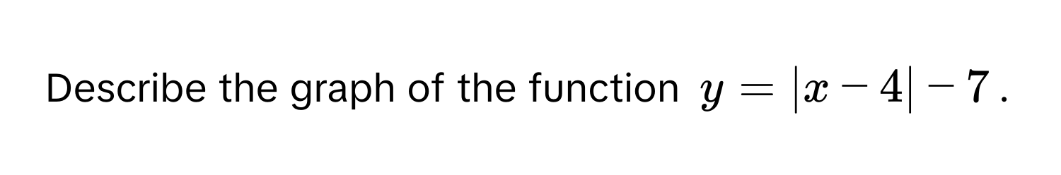 Describe the graph of the function $y = |x - 4| - 7$.