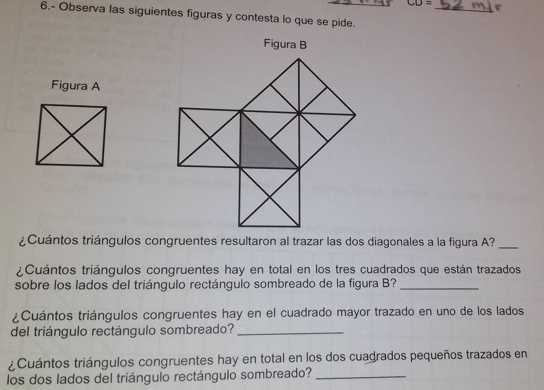 CD=
_ 
6.- Observa las siguientes figuras y contesta lo que se pide. 
Figura B 
Figura A 
¿Cuántos triángulos congruentes resultaron al trazar las dos diagonales a la figura A?_ 
¿Cuántos triángulos congruentes hay en total en los tres cuadrados que están trazados 
sobre los lados del triángulo rectángulo sombreado de la figura B?_ 
¿Cuántos triángulos congruentes hay en el cuadrado mayor trazado en uno de los lados 
del triángulo rectángulo sombreado?_ 
¿Cuántos triángulos congruentes hay en total en los dos cuadrados pequeños trazados en 
los dos lados del triángulo rectángulo sombreado?_