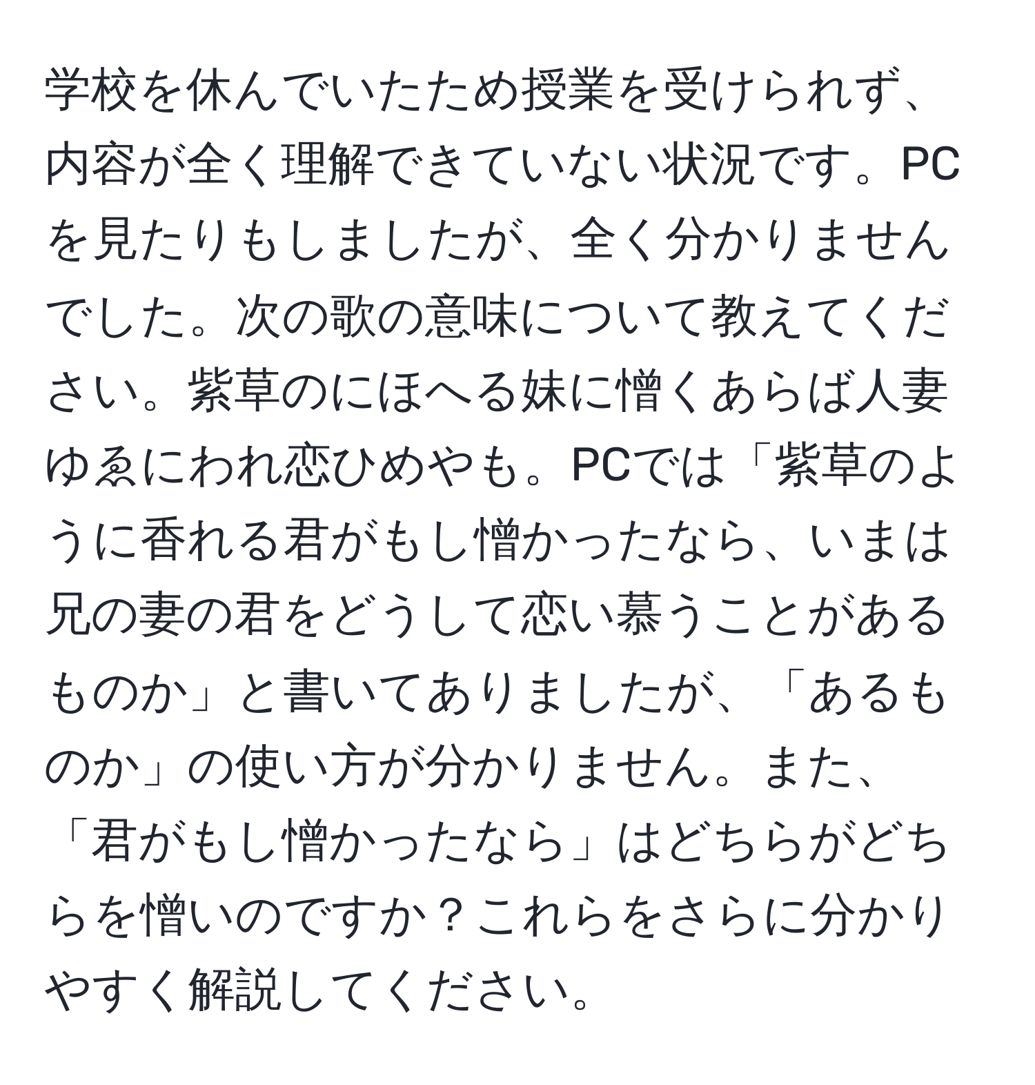 学校を休んでいたため授業を受けられず、内容が全く理解できていない状況です。PCを見たりもしましたが、全く分かりませんでした。次の歌の意味について教えてください。紫草のにほへる妹に憎くあらば人妻ゆゑにわれ恋ひめやも。PCでは「紫草のように香れる君がもし憎かったなら、いまは兄の妻の君をどうして恋い慕うことがあるものか」と書いてありましたが、「あるものか」の使い方が分かりません。また、「君がもし憎かったなら」はどちらがどちらを憎いのですか？これらをさらに分かりやすく解説してください。