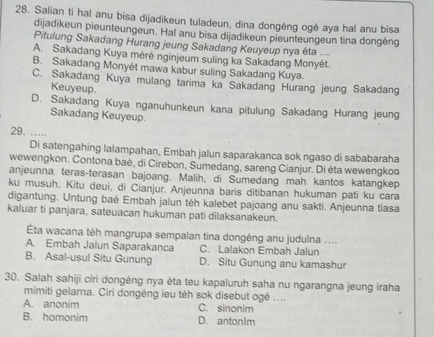 Salian ti hal anu bisa dijadikeun tuladeun, dina dongéng ogé aya hal anu bisa
dijadikeun pieunteungeun. Hal anu bisa dijadikeun pieunteungeun tina dongéng
Pitulung Sakadang Hurang jeung Sakadang Keuyeup nya éta ....
A. Sakadang Kuya méré nginjeum suling ka Sakadang Monyét.
B. Sakadang Monyét mawa kabur suling Sakadang Kuya.
C. Sakadang Kuya mulang tarima ka Sakadang Hurang jeung Sakadang
Keuyeup.
D. Sakadang Kuya nganuhunkeun kana pitulung Sakadang Hurang jeung
Sakadang Keuyeup.
29. …
Di satengahing lalampahan, Embah jalun saparakanca sok ngaso di sababaraha
wewengkon. Contona baé, di Cirebon, Sumedang, sareng Cianjur. Di éta wewengkon
anjeunna teras-terasan bajoang. Malih, di Sumedang mah kantos katangkep
ku musuh. Kitu deui, di Cianjur. Anjeunna baris ditibanan hukuman pati ku cara
digantung. Untung baé Embah jalun téh kalebet pajoang anu sakti. Anjeunna tiasa
kaluar ti panjara, sateuacan hukuman pati dilaksanakeun.
ÉÉta wacana téh mangrupa sempalan tina dongéng anu judulna ....
A. Embah Jalun Saparakanca C. Lalakon Embah Jalun
B. Asal-ușul Situ Gunung D. Situ Gunung anu kamashur
30. Salah sahiji ciri dongéng nya éta teu kapaluruh saha nu ngarangna jeung iraha
mimiti gelarna. Ciri dongéng ieu téh sok disebut ogé ....
A. anonim C. sinonim
B. homonim D. antonIm