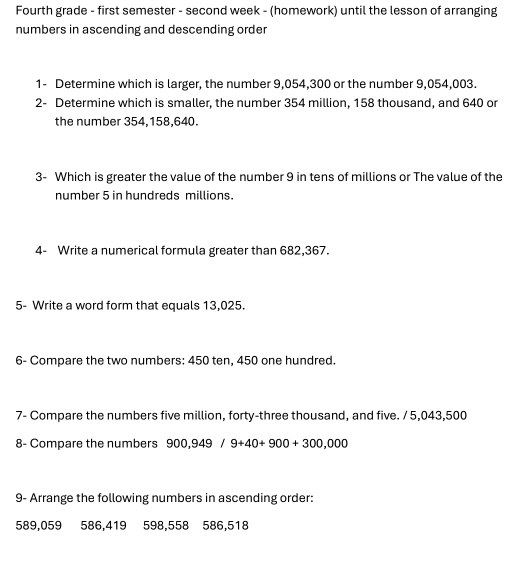 Fourth grade - first semester - second week - (homework) until the lesson of arranging 
numbers in ascending and descending order 
1- Determine which is larger, the number 9,054, 300 or the number 9,054,003. 
2- Determine which is smaller, the number 354 million, 158 thousand, and 640 or 
the number 354,158, 640. 
3- Which is greater the value of the number 9 in tens of millions or The value of the 
number 5 in hundreds millions. 
4- Write a numerical formula greater than 682,367. 
5- Write a word form that equals 13,025. 
6- Compare the two numbers: 450 ten, 450 one hundred. 
7- Compare the numbers five million, forty-three thousand, and five. / 5, 043,500
8- Compare the numbers 900,949/9+40+900+300,000
9- Arrange the following numbers in ascending order:
589,059 586, 419 598, 558 586,518