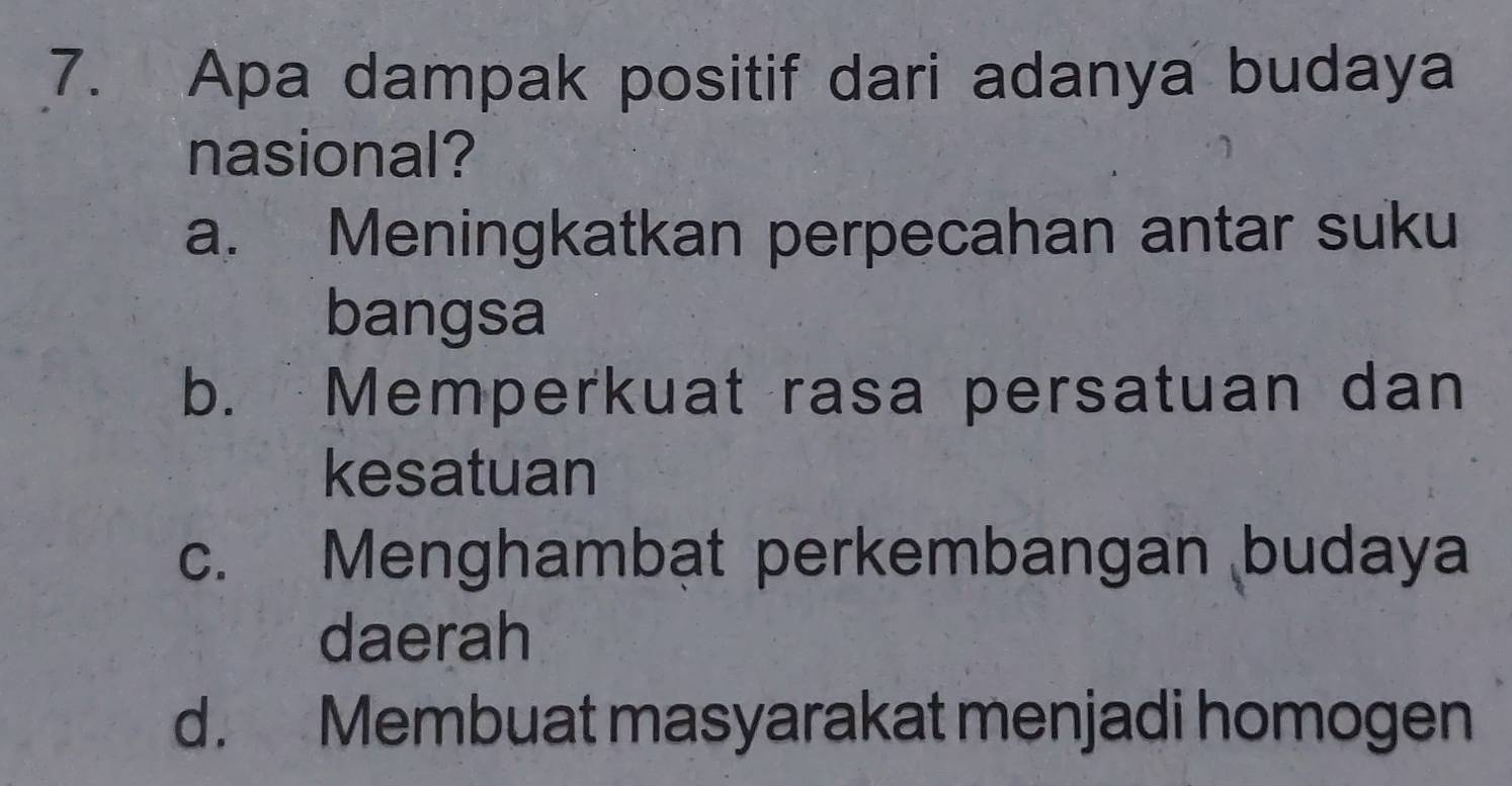 Apa dampak positif dari adanya budaya
nasional?
a. Meningkatkan perpecahan antar suku
bangsa
b. Memperkuat rasa persatuan dan
kesatuan
c. Menghambạt perkembangan budaya
daerah
d. Membuat masyarakat menjadi homogen