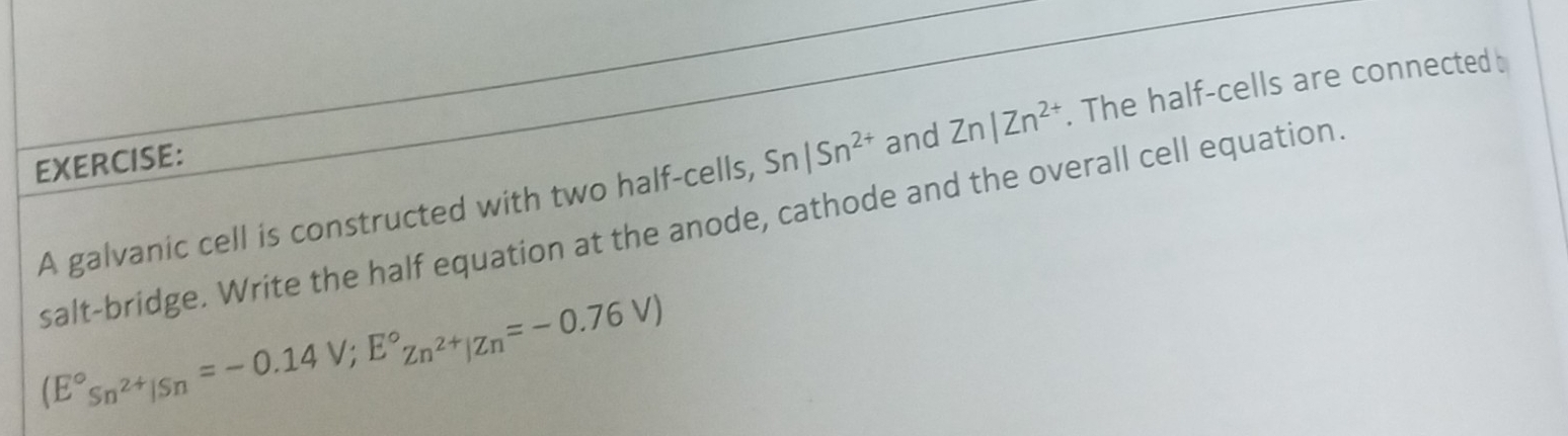 A galvanic cell is constructed with two half-cells, Sn|Sn^(2+) and Zn|Zn^(2+). The half-cells are connected 
salt-bridge. Write the half equation at the anode, cathode and the overall cell equation.
(E°s_n^(2+)|Sn=-0.14V;E°zn^(2+)|Zn=-0.76V)