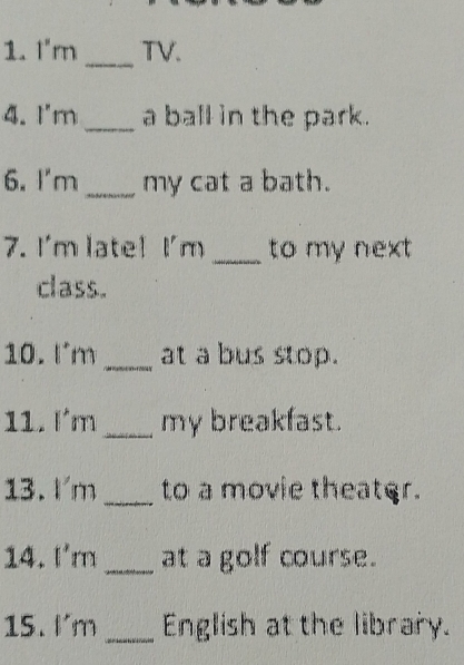 I'm _TV. 
4. I'm _a ball in the park. 
6. I'm_ my cat a bath. 
7. I'm late! I'm _to my next 
class. 
10. Im_ at a bus stop. 
11. lm_ my breakfast. 
13. Im _to a movie theater. 
14. I'm _at a golf course. 
15. I'm _English at the library.