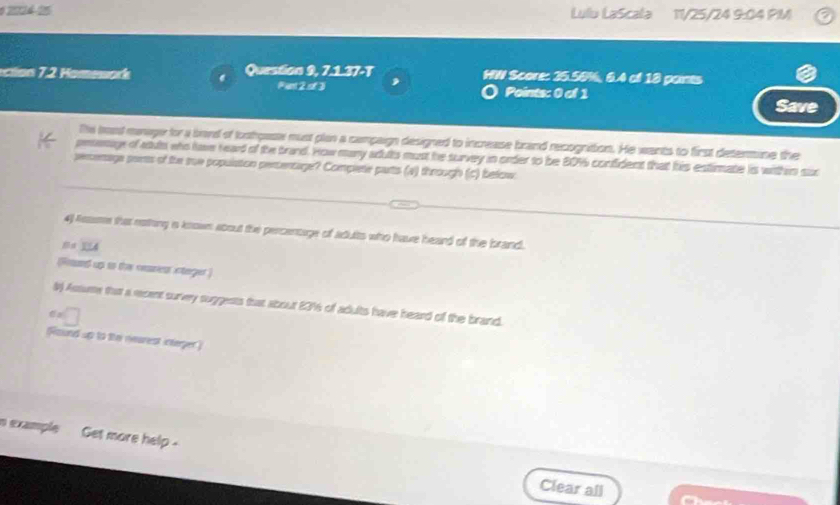 02024-25 Lulu LaScala 11/25/24 9:04 PM 
clon 72 omework Question 9, 7.1.37-T HW Score: 35.56%, 6.4 of 18 pants 
Pant 2 of 3 , 
Points: 0 of 1 Save 
The best mnager for a bove of koohpase must plan a campaign designed to increase brand recognition. He wants to first determine the 
peenage of auls who have read of the brand. How many adults must he survey in order to be 80% confident that his estimate is withis sux 
semenage sorts of the sue populaton perentage? Complete parts (a) through (c) below 
4) Asasme that rothing ia known about the percentage of adults who have heard of the brand. 

lound up to the cearienr steger 
l Assume that a recent survey suggests that about 2316 of adults have heard of the brand. 
Round up to the nearest integer) 
n example Get more help - 
Clear all