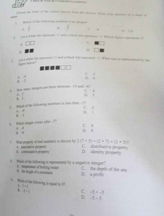 Choow the better of the comrict answer from dor chosoes. Wrte your miwon on a diase of
paper.
1. Which of the following numbers is an itegar?
A -  1/3  B - 4/5  C x 0 26
2. Let a white tile represent =5 and a black tile repesions 1. W hiclo figues repensents ()
C.
A. □ □ □
B.
D
3. Let a whise tile repersent + I and a black tile represent - 1. What son is reprssened by ths
figure below?
□ □
C. 2
A. -6
D. 6
B. -2
4. How many integers are there between - -10 and -4?
C. 4
A. 2
D. 5
B. 3
5. Which of the following numbers is less than -3?
C. 0
A. -4 D. 1
B. -2
6. Which integer comes after -7?
C. 6
A. -8
B. -6 D. 8
7. What puperty of real numbers is shown by 2(7+5)=(2* 7)+(2* 5) ν
A. associative property C. distributive property
B. commitative property D. identity propenty
t. Which of the following is represented by a megative integer?
A. timpenature of boilling water C. the depth of the sea
B. the height of a mountain D. a profit
9. Which of the following is equal to 0?
3/ 3
B. -3+3 C. -5+-5
D. -5-5