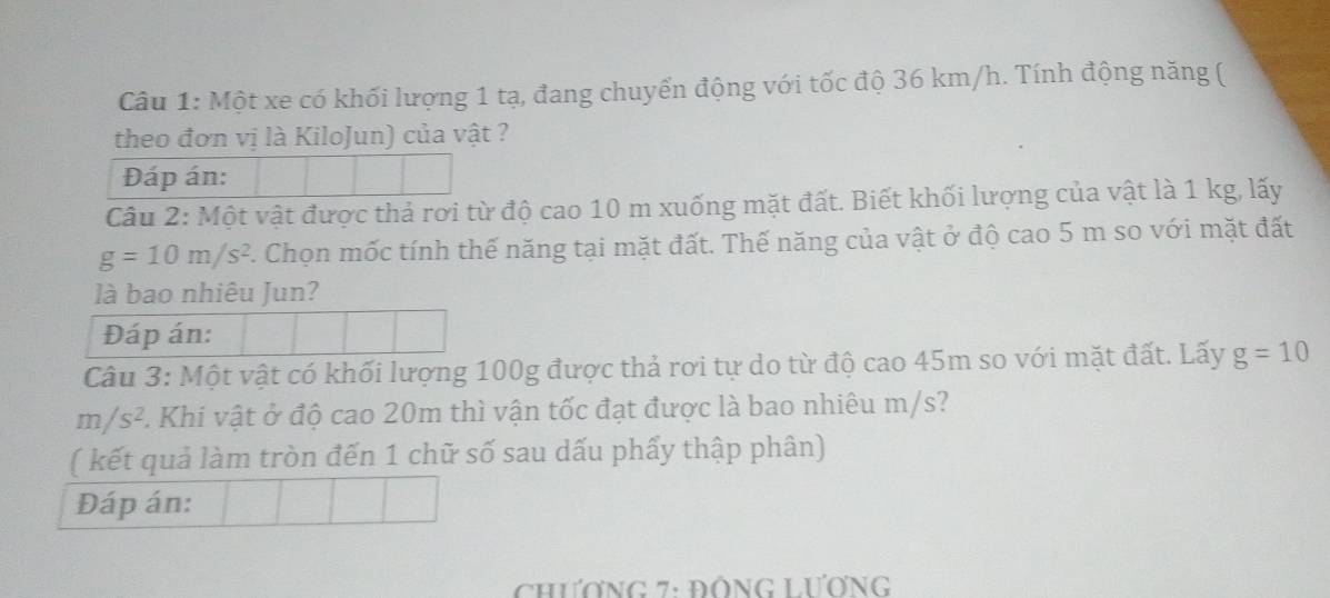 Một xe có khối lượng 1 tạ, đang chuyển động với tốc độ 36 km/h. Tính động năng ( 
theo đơn vị là KiloJun) của vật ? 
Đáp án: 
Câu 2: Một vật được thả rơi từ độ cao 10 m xuống mặt đất. Biết khối lượng của vật là 1 kg, lấy
g=10m/s^2 2. Chọn mốc tính thế năng tại mặt đất. Thế năng của vật ở độ cao 5 m so với mặt đất 
là bao nhiêu Jun? 
Đáp án: 
Câu 3: Một vật có khối lượng 100g được thả rơi tự do từ độ cao 45m so với mặt đất. Lấy g=10
m/s^2. Khi vật ở độ cao 20m thì vận tốc đạt được là bao nhiêu m/s? 
( kết quả làm tròn đến 1 chữ số sau dấu phẩy thập phân) 
Đáp án: 
ChươNG 7: ĐỒNG LươnG