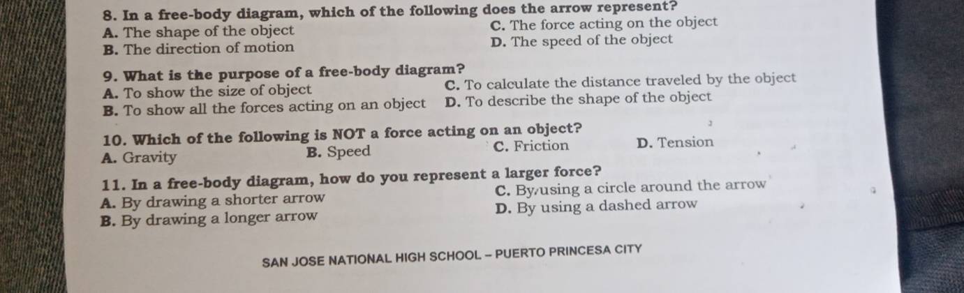 In a free-body diagram, which of the following does the arrow represent?
A. The shape of the object C. The force acting on the object
B. The direction of motion D. The speed of the object
9. What is the purpose of a free-body diagram?
A. To show the size of object C. To calculate the distance traveled by the object
B. To show all the forces acting on an object D. To describe the shape of the object
10. Which of the following is NOT a force acting on an object?
A. Gravity B. Speed C. Friction D. Tension
11. In a free-body diagram, how do you represent a larger force?
A. By drawing a shorter arrow C. Byusing a circle around the arrow
B. By drawing a longer arrow D. By using a dashed arrow
SAN JOSE NATIONAL HIGH SCHOOL - PUERTO PRINCESA CITY