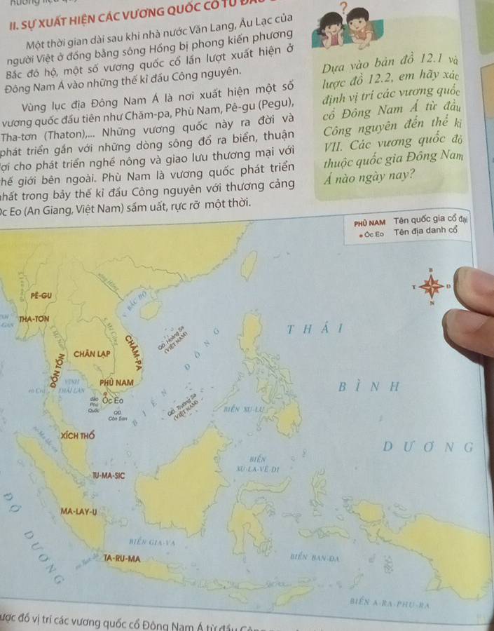 Aương 
III. Sự xuất hiện các vươnG quốc có từ đ 
Một thời gian dài sau khi nhà nước Văn Lang, Âu Lạc của ? 
người Việt ở đồng bằng sông Hồng bị phong kiến phương 
Bắc đó hộ, một số vương quốc cổ lần lượt xuất hiện ở 
Đông Nam Á vào những thế kỉ đầu Công nguyên. Dựa vào bản đồ 12.1 và 
Vùng lục địa Đông Nam Á là nơi xuất hiện một số lược đồ 12.2, em hãy xác 
vương quốc đầu tiên như Chăm-pa, Phù Nam, Pê-gu (Pegu), định vị trí các vương quốc 
Tha-tơn (Thaton),... Những vương quốc này ra đời và cổ Đông Nam Á từ đầu 
phát triển gần với những dòng sông đổ ra biển, thuận Công nguyên đến thể kị 
Cợi cho phát triển nghề nông và giao lưu thương mại với VII. Các vương quốc độ 
ghế giới bên ngoài. Phù Nam là vương quốc phát triển thuộc quốc gia Đông Nam 
thất trong bảy thế kỉ đầu Công nguyên với thương cảng Á nào ngày nay? 
Oc Eo (An Giang, Việt Nam) sầm uất, rực rỡ một thời. 
T 
được đồ vị trí các vương quốc cổ Động Nam Á từ đầu