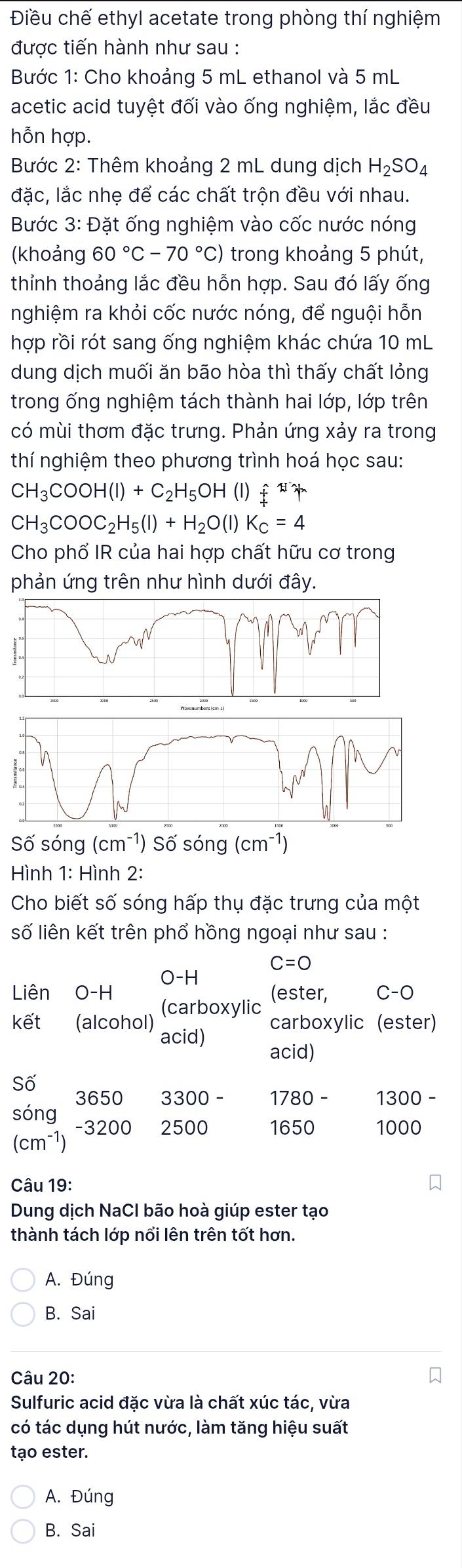 Điều chế ethyl acetate trong phòng thí nghiệm
được tiến hành như sau :
Bước 1: Cho khoảng 5 mL ethanol và 5 mL
acetic acid tuyệt đối vào ống nghiệm, lắc đều
hỗn hợp.
Bước 2: Thêm khoảng 2 mL dung dịch H_2SO_4
đặc, lắc nhẹ để các chất trộn đều với nhau.
Bước 3: Đặt ống nghiệm vào cốc nước nóng
(khoảng 60°C-70°C) trong khoảng 5 phút,
thỉnh thoảng lắc đều hỗn hợp. Sau đó lấy ống
nghiệm ra khỏi cốc nước nóng, để nguội hỗn
hợp rồi rót sang ống nghiệm khác chứa 10 mL
dung dịch muối ăn bão hòa thì thấy chất lỏng
trong ống nghiệm tách thành hai lớp, lớp trên
có mùi thơm đặc trưng. Phản ứng xảy ra trong
thí nghiệm theo phương trình hoá học sau:
CH_3COOH(l)+C_2H_5OH (1) hat t
CH_3COOC_2H_5(l)+H_2O(l)K_c=4
Cho phổ IR của hai hợp chất hữu cơ trong
phản ứng trên như hình dưới đây.
Số sóng (cm^(-1)) Số sóng (cm^(-1))
Hình 1: Hình 2:
Cho biết số sóng hấp thụ đặc trưng của một
số liên kết trên phổ hồng ngoại như sau :
C=O
O-H
(ester, C-O
Liên O-H (carboxylic
kết (alcohol) acid)
carboxylic (ester)
acid)
Số
3650 3300 1780 1300
sóng -3200 2500 1650 1000
(cm^(-1))
Câu 19:
Dung dịch NaCl bão hoà giúp ester tạo
thành tách lớp nổi lên trên tốt hơn.
A. Đúng
B. Sai
Câu 20:
Sulfuric acid đặc vừa là chất xúc tác, vừa
có tác dụng hút nước, làm tăng hiệu suất
tạo ester.
A. Đúng
B. Sai