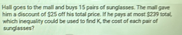 Hall goes to the mall and buys 15 pairs of sunglasses. The mall gave 
him a discount of $25 off his total price. If he pays at most $239 total, 
which inequality could be used to find K, the cost of each pair of 
sunglasses?