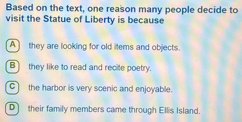 Based on the text, one reason many people decide to
visit the Statue of Liberty is because
A) they are looking for old items and objects.
B) they like to read and recite poetry.
C) the harbor is very scenic and enjoyable.
D) their family members came through Ellis Island.