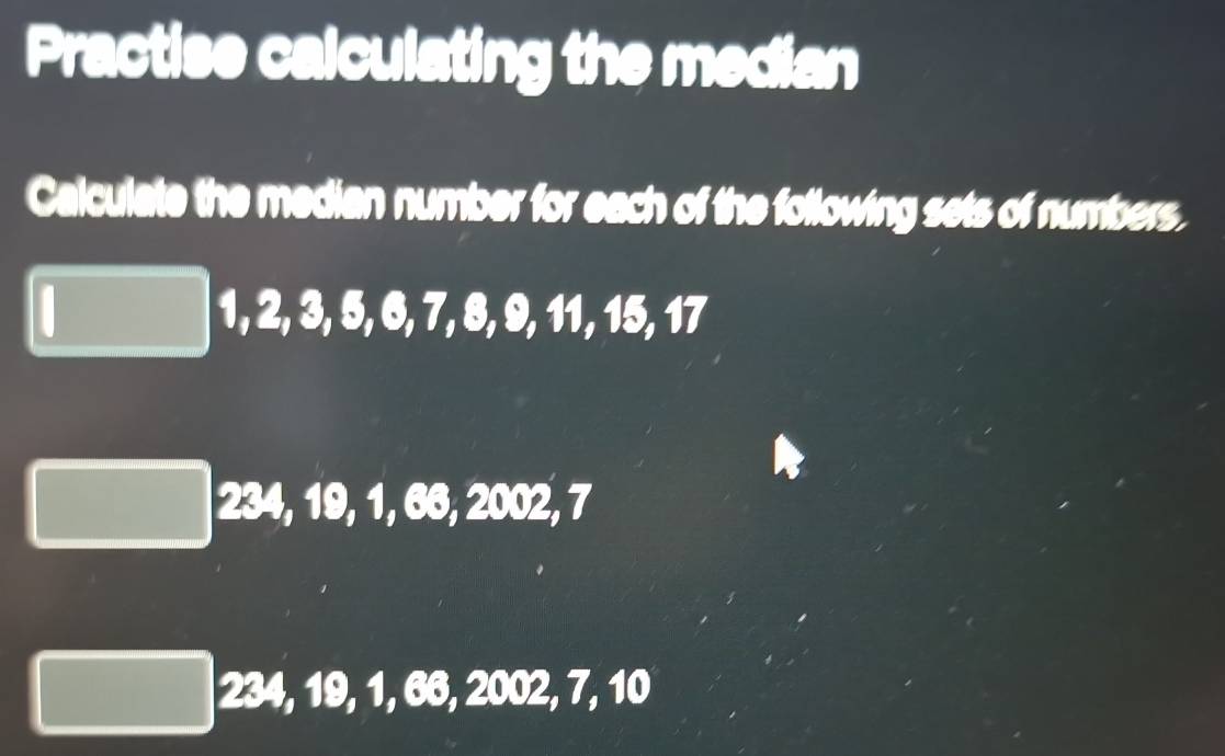 Practise calculating the median
Calculate the median number for each of the following sets of numbers.
1, 2, 3, 5, 6, 7, 8, 9, 11, 15, 17
234, 19, 1, 66, 2002, 7
234, 19, 1, 66, 2002, 7, 10