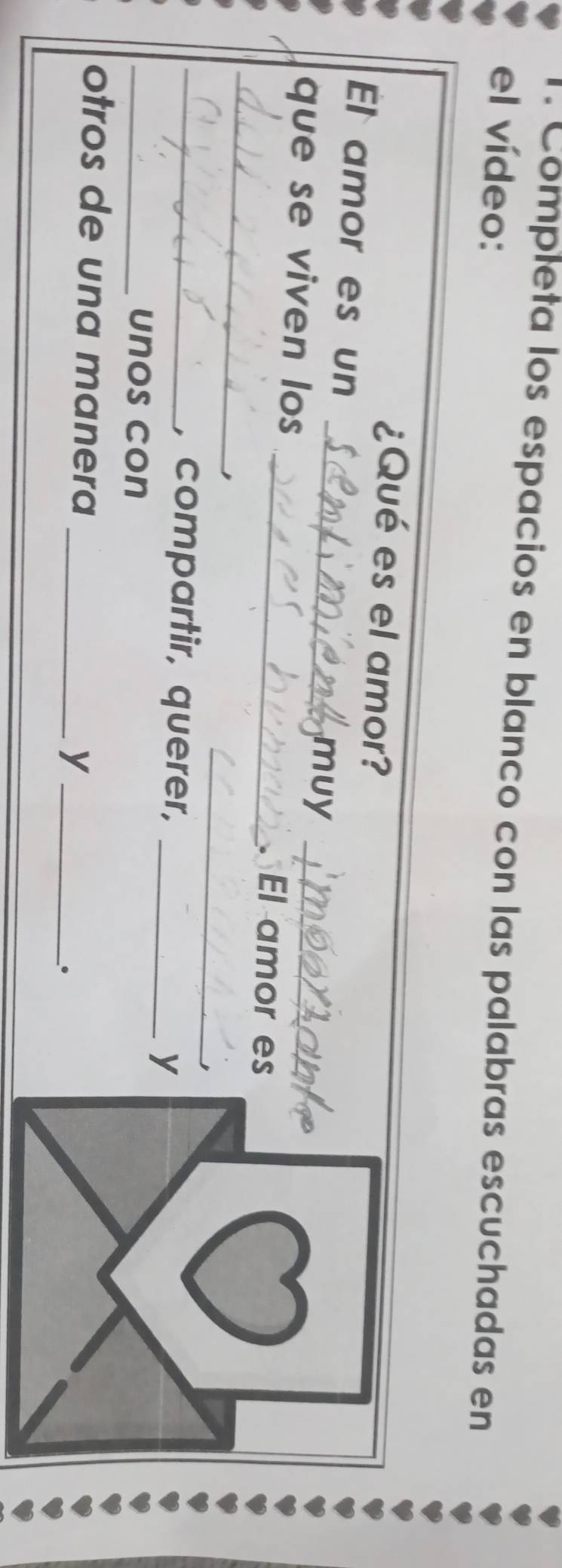 Completa los espacios en blanco con las palabras escuchadas en 
el vídeo: 
¿Qué es el amor? 
El amor es un _muy 
_ 
que se viven los __El amor es 
_ 
, 
_, compartir, querer,_ 
y 
_unos con 
otros de una manera_ 
_y 
。