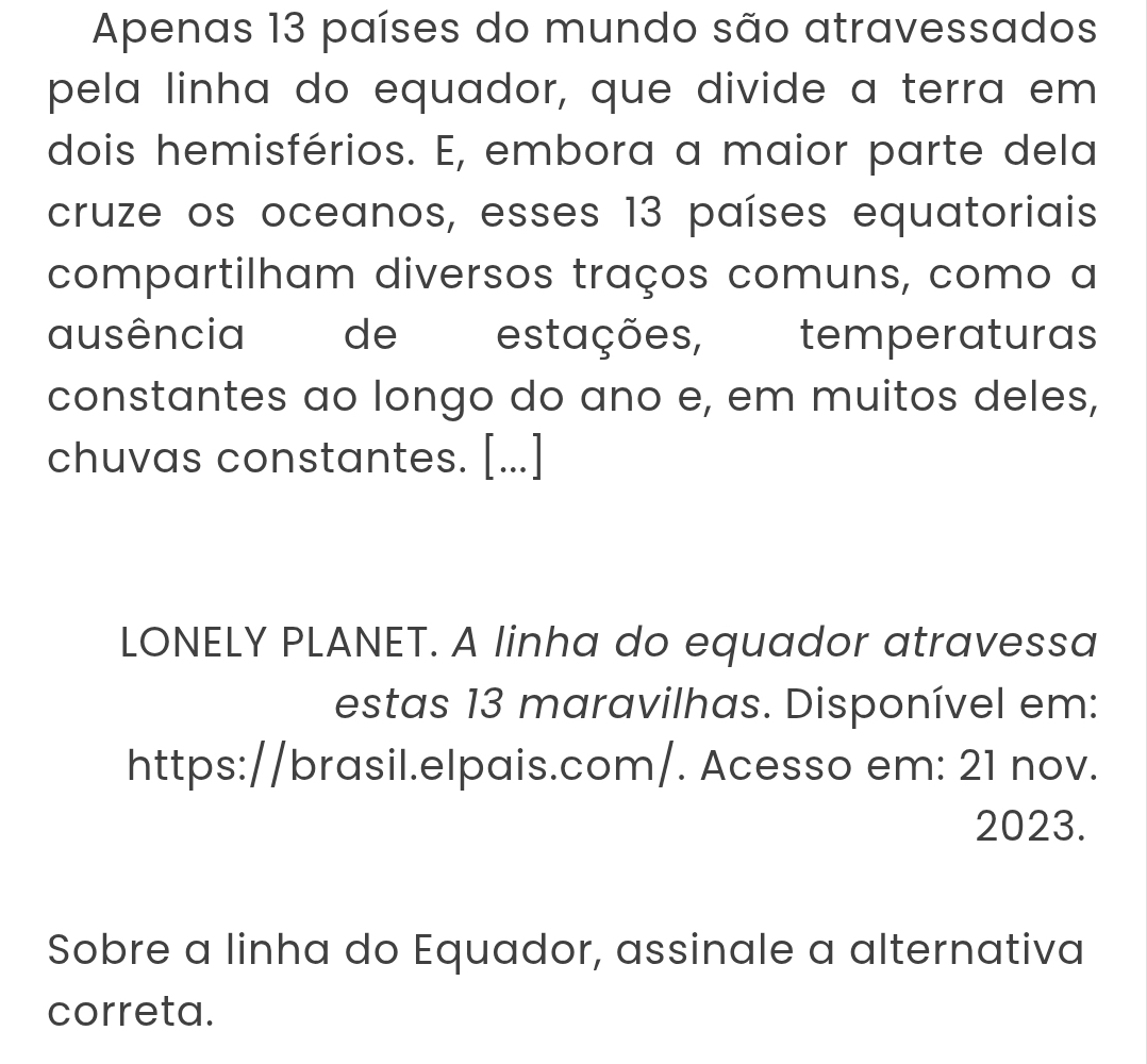 Apenas 13 países do mundo são atravessados 
pela linha do equador, que divide a terra em 
dois hemisférios. E, embora a maior parte dela 
cruze os oceanos, esses 13 países equatoriais 
compartilham diversos traços comuns, como a 
ausência de estações, temperaturas 
constantes ao longo do ano e, em muitos deles, 
chuvas constantes. [...] 
LONELY PLANET. A linha do equador atravessa 
estas 13 maravilhas. Disponível em: 
https://brasil.elpais.com/. Acesso em: 21 nov. 
2023. 
Sobre a linha do Equador, assinale a alternativa 
correta.