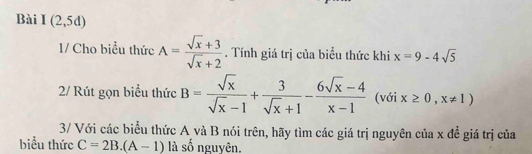 Bài I(2,5d)
1/ Cho biểu thức A= (sqrt(x)+3)/sqrt(x)+2 . Tính giá trị của biểu thức khi x=9-4sqrt(5)
2/ Rút gọn biểu thức B= sqrt(x)/sqrt(x)-1 + 3/sqrt(x)+1 - (6sqrt(x)-4)/x-1  (với x≥ 0,x!= 1)
3/ Với các biểu thức A và B nói trên, hãy tìm các giá trị nguyên của x để giá trị của 
biểu thức C=2B.(A-1) là số nguyên.