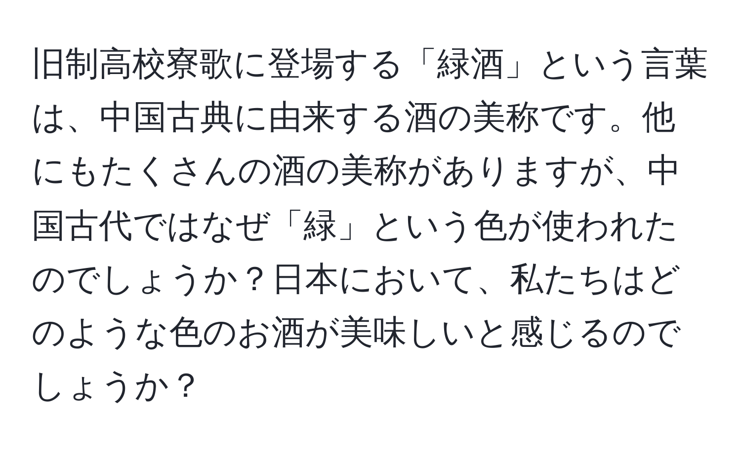 旧制高校寮歌に登場する「緑酒」という言葉は、中国古典に由来する酒の美称です。他にもたくさんの酒の美称がありますが、中国古代ではなぜ「緑」という色が使われたのでしょうか？日本において、私たちはどのような色のお酒が美味しいと感じるのでしょうか？