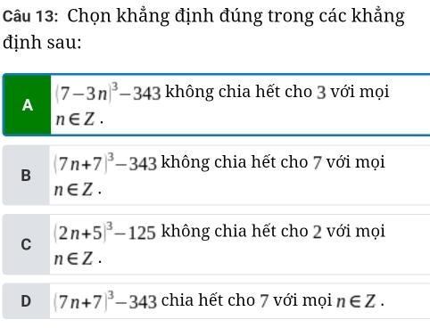 Chọn khẳng định đúng trong các khẳng
định sau:
A
(7-3n)^3-343 không chia hết cho 3 với mọi
n∈ Z.
B (7n+7)^3-343 không chia hết cho 7 với mọi
n∈ Z.
C (2n+5)^3-125 không chia hết cho 2 với mọi
n∈ Z.
D (7n+7)^3-343 chia hết cho 7 với mọi n∈ Z.