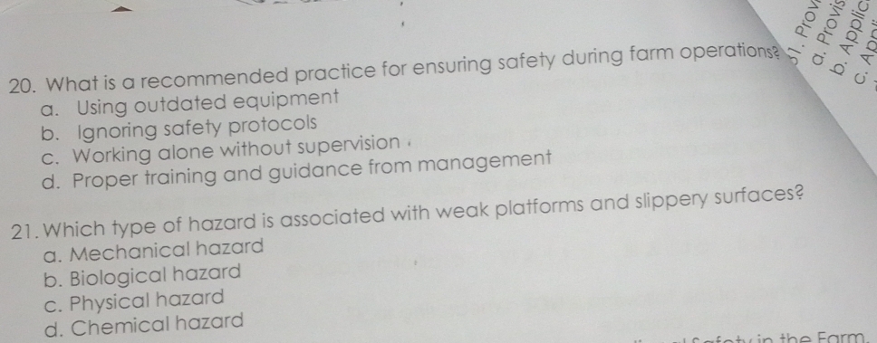 What is a recommended practice for ensuring safety during farm operations? à 8
a. Using outdated equipment j
b. Ignoring safety protocols
c. Working alone without supervision
d. Proper training and guidance from management
21. Which type of hazard is associated with weak platforms and slippery surfaces?
a. Mechanical hazard
b. Biological hazard
c. Physical hazard
d. Chemical hazard
in the Farm