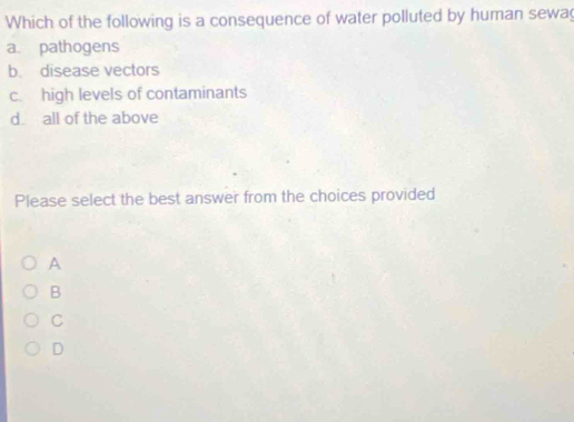 Which of the following is a consequence of water polluted by human sewa
a. pathogens
b. disease vectors
c. high levels of contaminants
d all of the above
Please select the best answer from the choices provided
A
B
C
D