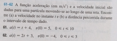 61-62 A função aceleração (em m/s^2) e a velocidade inicial são 
dadas para uma partícula movendo-se ao longo de uma reta. Encon- 
tre (a) a velocidade no instante r e (b) a distância percorrida durante 
o intervalo de tempo dado. 
61. a(t)=t+4, v(0)=5, 0≤slant t≤slant 10
62. a(t)=2t+3, v(0)=-4, 0≤slant t≤slant 3