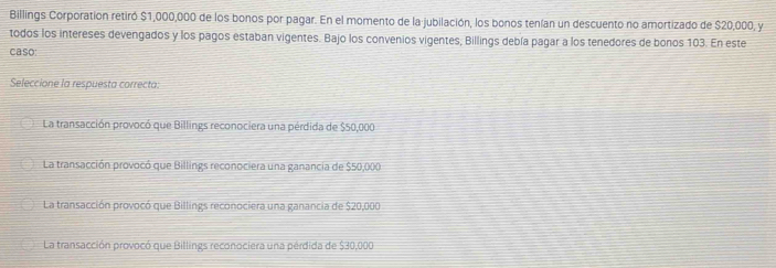 Billings Corporation retiró $1,000,000 de los bonos por pagar. En el momento de la jubilación, los bonos tenían un descuento no amortizado de $20,000, y
todos los intereses devengados y los pagos estaban vigentes. Bajo los convenios vigentes, Billings debía pagar a los tenedores de bonos 103. En este
caso:
Seleccione la respuesta correcta:
La transacción provocó que Billings reconociera una pérdida de $50,000
La transacción provocó que Billings reconociera una ganancia de $50,000
La transacción provocó que Billings reconociera una ganancia de $20,000
La transacción provocó que Billings reconociera una pérdida de $30,000