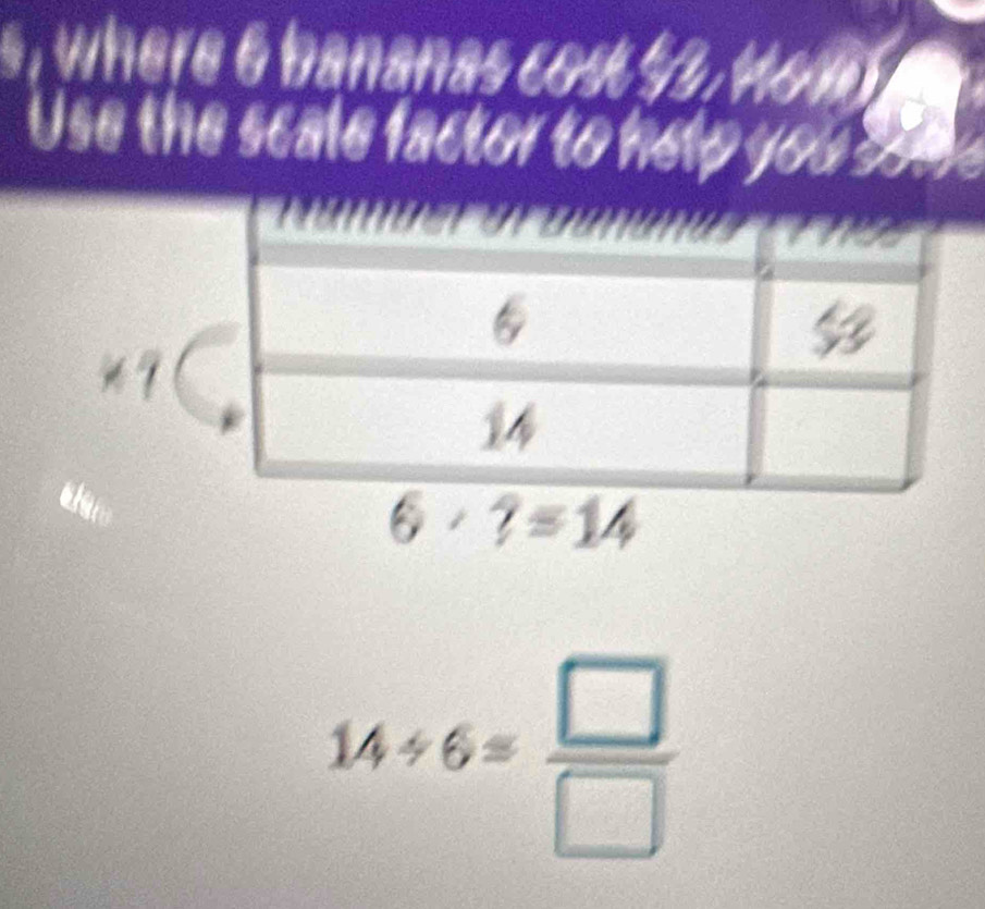 where 6 bananas cost $. Ho 
Use the scale factor to help you 
9
6· ?=14
14/ 6= □ /□  