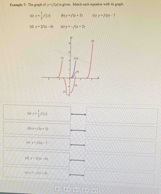 Example 7: The graph of y=f(x) is given. Match each equation with its graph.
(a) y= 1/3 f(x) (b) y=f(x+5) (c) y=f(x)-7
(d) y=2f(x-6) (e) y=-f(x+2)
(a) y= 1/3 f(x)
(b) y=f(x+5)
(c) y=f(x)-7
(d) y=2f(x-6)
(c) y=-f(x+2)
:: 1 = 2 π 3 : 4 = 5