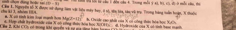 sinh chọn đúng hoặc sai. (D-S) a. Th sinh trả lời từ câu 1 đến câu 4. Trong mỗi ý a), b), c), d) ở mỗi câu, thí
Câu 1. Nguyên tổ X được sử dụng làm vật liệu máy bay, ô tô, tên lửa, tàu vũ trụ. Trong bảng tuần hoàn, X thuộc
chu kì 3, nhóm IIIA.
a. X có tính kim loại mạnh hơn Mg(Z=12) b. Oxide cao nhất của X có công thức hóa học X_2O_3.
c. Hợp chất hydroxide của X có công thức hóa học X(OH)_3 d. Hydroxide của X có tính base mạnh.
Câu 2. Khí CO_2 có trong khí quyển và sự gia tặng hàm lượng