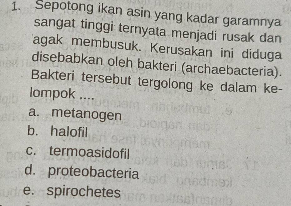 Sepotong ikan asin yang kadar garamnya
sangat tinggi ternyata menjadi rusak dan
Tagak membusuk. Kerusakan ini diduga
disebabkan oleh bakteri (archaebacteria).
Bakteri tersebut tergolong ke dalam ke-
lompok ....
a. metanogen
b. halofil
c. termoasidofil
d. proteobacteria
e. spirochetes