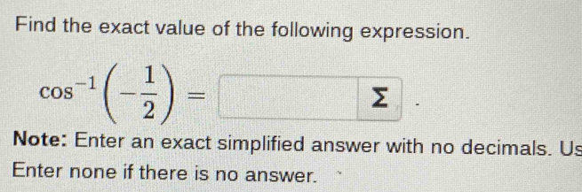 Find the exact value of the following expression.
cos^(-1)(- 1/2 )=□. 
Note: Enter an exact simplified answer with no decimals. Us 
Enter none if there is no answer.