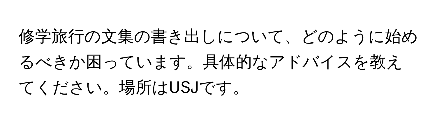 修学旅行の文集の書き出しについて、どのように始めるべきか困っています。具体的なアドバイスを教えてください。場所はUSJです。