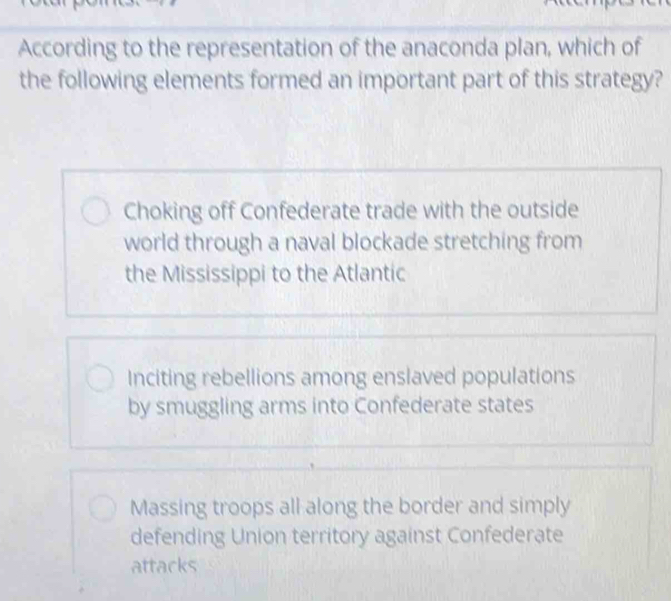 According to the representation of the anaconda plan, which of
the following elements formed an important part of this strategy?
Choking off Confederate trade with the outside
world through a naval blockade stretching from
the Mississippi to the Atlantic
Inciting rebellions among enslaved populations
by smuggling arms into Confederate states
Massing troops all along the border and simply
defending Union territory against Confederate
attacks