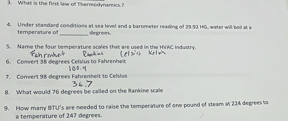 What is the first law of Thermodynamics.? 
4. Under standard conditions at sea level and a barometer reading of 29.92 HG, water will boil at a 
temperature of _ degrees. 
5. Name the four temperature scales that are used in the HVAC Industry. 
6. Convert 38 degrees Celsius to Fahrenheit 
7. Convert 98 degrees Fahrenheit to Celsius 
8. What would 76 degrees be called on the Rankine scale 
9. How many BTU’s are needed to raise the temperature of one pound of steam at 224 degrees to 
a temperature of 247 degrees.