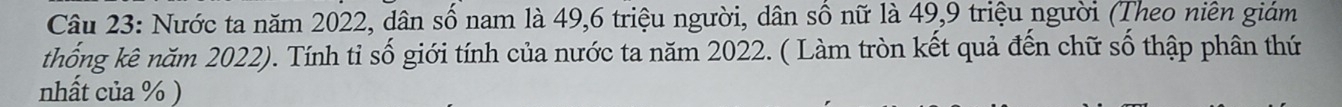 Nước ta năm 2022, dân số nam là 49, 6 triệu người, dân số nữ là 49, 9 triệu người (Theo niên giám 
thống kê năm 2022). Tính tỉ số giới tính của nước ta năm 2022. ( Làm tròn kết quả đến chữ số thập phân thứ 
nhất của % )