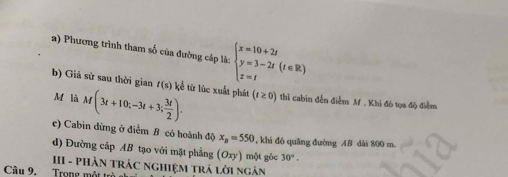 Phương trình tham số của đường cáp là: beginarrayl x=10+2t y=3-2t(t∈ R) z=tendarray.
b) Giả sử sau thời gian t(s) kể từ lúc xuất phát (t≥ 0) thì cabin đến điểm M. Khi đó tọa độ điểm 
M là M(3t+10;-3t+3; 3t/2 ). 
c) Cabin dừng ở điểm B có hoành độ x_B=550 , khi đó quãng đường AB dài 800 m. 
d) Đường cáp AB tạo với mặt phẳng (Oxy) một góc 30°. 
II - PHÀN TRÁC NGHIỆM TRÁ LờI NgÁN 
Câu 9. Trong một trò al