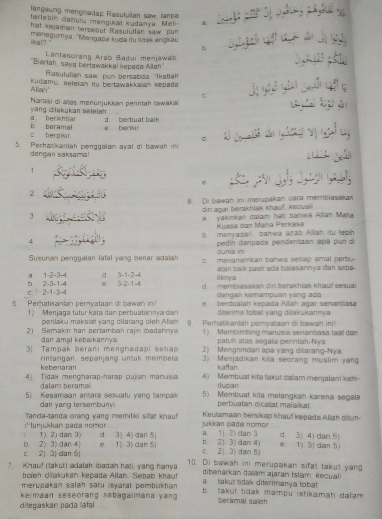 langsung menghadap Rasulullah saw, tanpa Cu de phể óị c,dung ph,hué vị
terlebih dahulu mengikat kudanya. Meli- a.
hat kejadian tersebut Rasulullah saw, pun
menegumya "Mengapa kuda itu tidak engkau
ikat?"
b.
Lantasorang Arab Badui menjawab
 
"Biarlah, saya bertawakkal kepada Allah"
Rasulullah saw pun bersabda, "Ikatlah
kudamu. setelah itu bertawakkalah kepada
Allah" C.
j ī gún g
Narasi di atas menunjukkan perintah tawakal  k   á 
yang dilakukan setelah
a berikhtiar d. berbuat baik
b beramal e berikir
c. berpikir
d.
5. Perhatikanlah penggalan ayat di bawah ini
dengan saksama!
Là      
1
e.
2
8. Di bawah ini merupakan cara membiasakan
3 diri agar berakhlak khauf, kecuali
a. yakinkan dalam hati bahwa Allah Maha
Kuasa dan Maha Perkasa
b. menyadari bahwa azab Allah itu lebih
4
pedih daripada penderitaan apa pun di
dunia ini
Susunan penggalan lafal yang benar adalah c. menanamkan bahwa setiap amal perbu-
atan baik pasti ada balasannya dan seba-
a. 1-2-3-4 d 3-1-2-4 liknya
b 2-3-1-4 e 3-2-1-4
d. membiasakan dir berakhlak khauf sesuai
c  2-1-3-4
dengan kemampuan yang ada
6. Perhatikanlah pernyataan di bawah ini! e. berdoalah kepada Allah agar senantiasa
1) Menjaga tutur kata dan perbuatannya dan diterma tobat yang dilakukannya
perilaku maksiat yang dilarang oleh Allah 9. Perhatikanlah pernyataan di bawah ini!
2) Semakin hari bertambah rajin ibadahnya 1) Membimbing manusia senantiasa taat dan
dan amal kebaikannya. patuh atas segala perintah-Nya.
3) Tampak berani menghadapi setiap 2) Menghindan apa yang dilarang-Nya.
rintangan, sepanjang untuk membela 3) Menjadikan kita seorang muslim yan
kebenaran kaffah
4) Tidak mengharap-harap pujian manusia 4) Membuat kita takut dalam menjalani kehi-
dalam beramal. dupan
5) Kesamaan antara sesuatu yang tampak 5) Membuat kita melangkah karena segala
dan yang tersembunyi.
perbuatan dicatat malaikat.
Tanda-tanda orang yang memiliki sifat khauf Keutamaan bersikap khauf kepada Allah ditun-
c tunjukkan pada nomor jukkan pada nomor
; 1), 2) dan 3) d. 3). 4) dan 5) a. 1). 2) dan 3 d 3), 4) dan 5)
b. 2), 3) dan 4)
b. 2). 3) dan 4) e 1), 3) dan 5) e. 1), 3) dan 5)
c. 2), 3) dan 5)
c. 2). 3) dan 5)
7. Khauf (takut) adalah ibadah hati, yang hanya 10. Di bawah ini merupakan sifat takut yang
dibenarkan dalam ajaran İslam, kecuali
boleh dilakukan kepada Allah. Sebab khauf a takut tidak diterimanya tobat
merupakan salah satu isyarat pembuktian b. takut tidak mampu istikamah dalam 
keimaan seseorang sebagaimana yang beramal saleh
ditegaskan pada lafal_