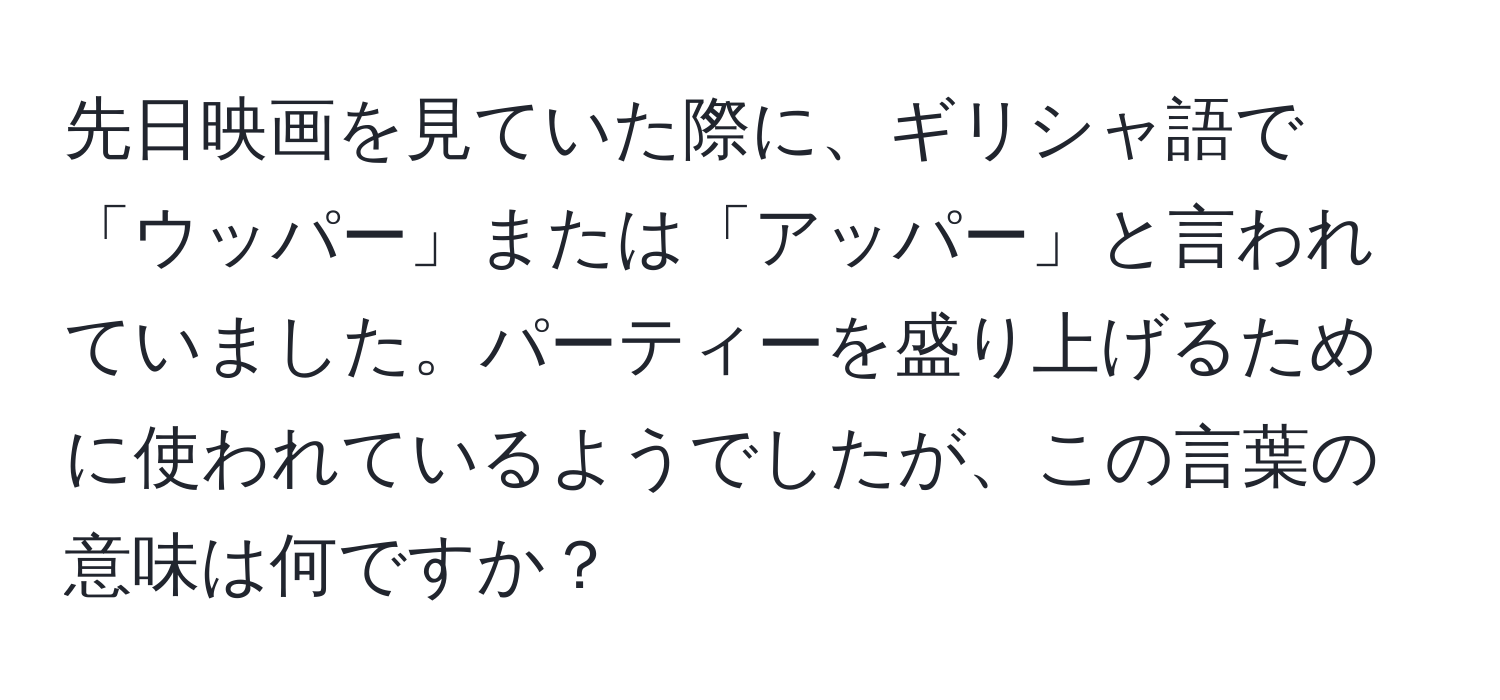 先日映画を見ていた際に、ギリシャ語で「ウッパー」または「アッパー」と言われていました。パーティーを盛り上げるために使われているようでしたが、この言葉の意味は何ですか？